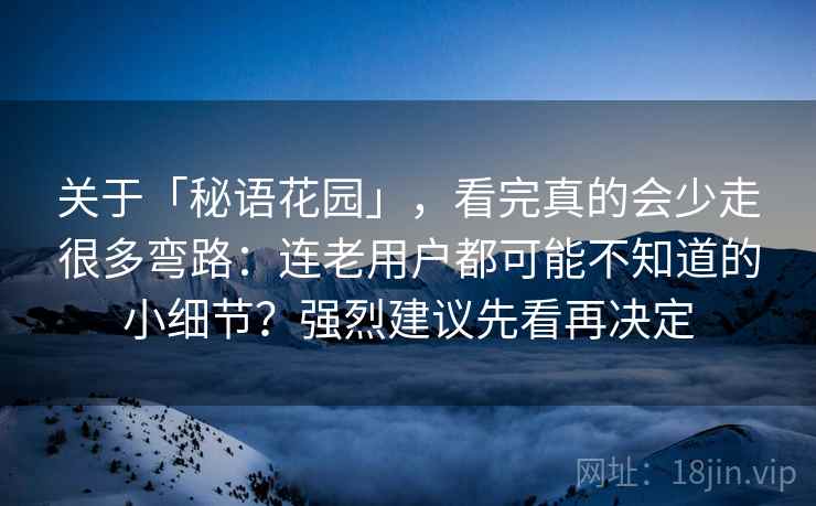 关于「秘语花园」，看完真的会少走很多弯路：连老用户都可能不知道的小细节？强烈建议先看再决定