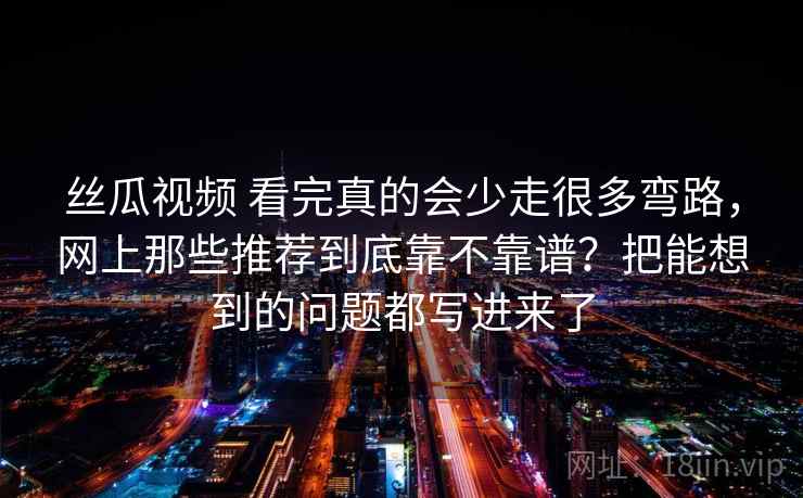 丝瓜视频 看完真的会少走很多弯路,网上那些推荐到底靠不靠谱?把能想到的问题都写进来了 丝瓜视频 看完真的会少走很多弯路,网上那些推荐到底靠不靠谱?把能想到的问题都写进来了