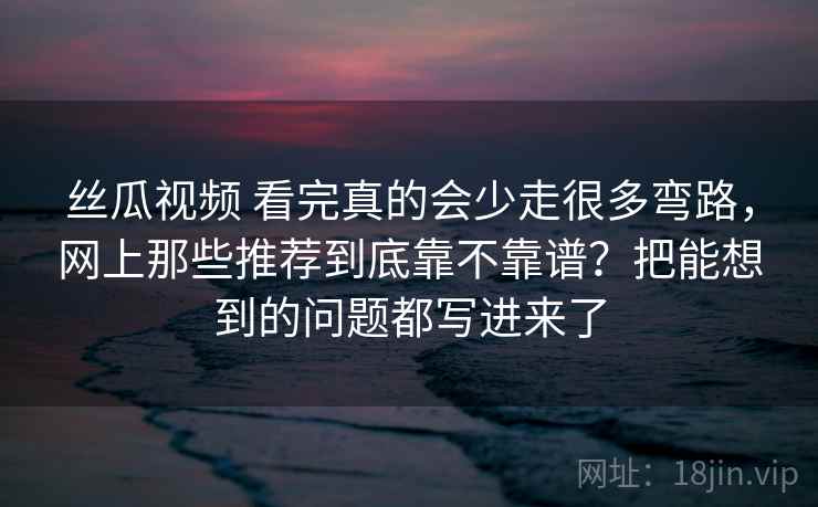 丝瓜视频 看完真的会少走很多弯路，网上那些推荐到底靠不靠谱？把能想到的问题都写进来了