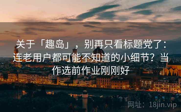 关于「趣岛」，别再只看标题党了：连老用户都可能不知道的小细节？当作选前作业刚刚好