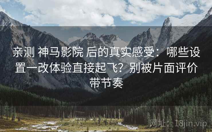 亲测 神马影院 后的真实感受：哪些设置一改体验直接起飞？别被片面评价带节奏