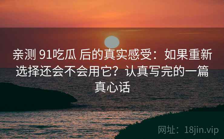 亲测 91吃瓜 后的真实感受:如果重新选择还会不会用它?认真写完的一篇真心话 亲测 91吃瓜 后的真实感受:如果重新选择还会不会用它?认真写完的一篇真心话