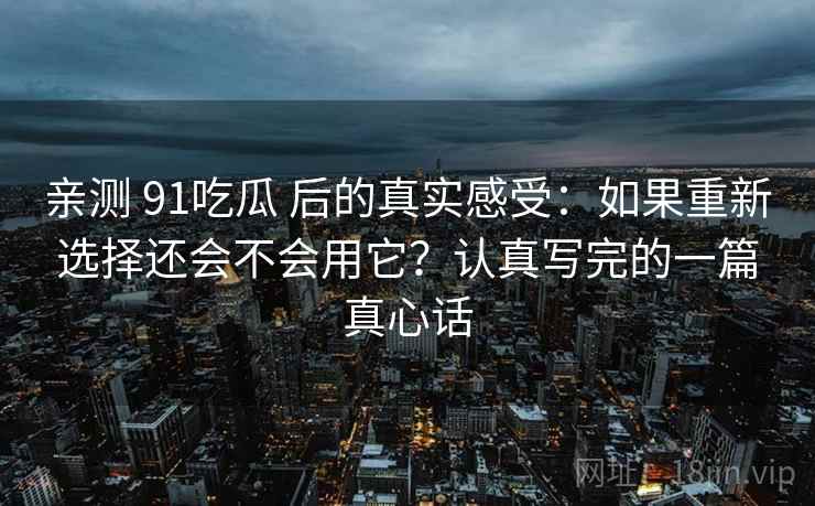 亲测 91吃瓜 后的真实感受：如果重新选择还会不会用它？认真写完的一篇真心话