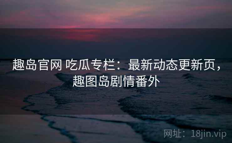 趣岛官网 吃瓜专栏:最新动态更新页,趣图岛剧情番外 趣岛官网 吃瓜专栏:最新动态更新页,趣图岛剧情番外