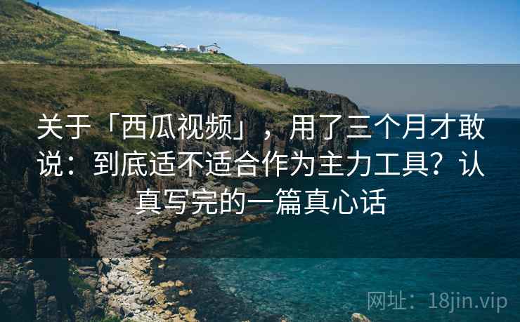 关于「西瓜视频」，用了三个月才敢说：到底适不适合作为主力工具？认真写完的一篇真心话