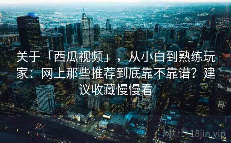 关于「西瓜视频」，从小白到熟练玩家：网上那些推荐到底靠不靠谱？建议收藏慢慢看