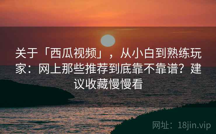 关于「西瓜视频」，从小白到熟练玩家：网上那些推荐到底靠不靠谱？建议收藏慢慢看