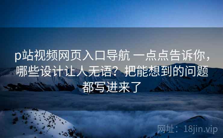 p站视频网页入口导航 一点点告诉你，哪些设计让人无语？把能想到的问题都写进来了