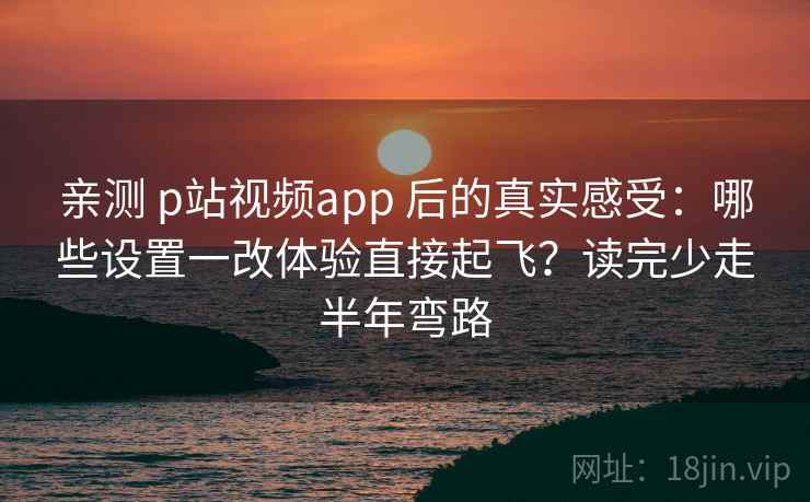 亲测 p站视频app 后的真实感受：哪些设置一改体验直接起飞？读完少走半年弯路