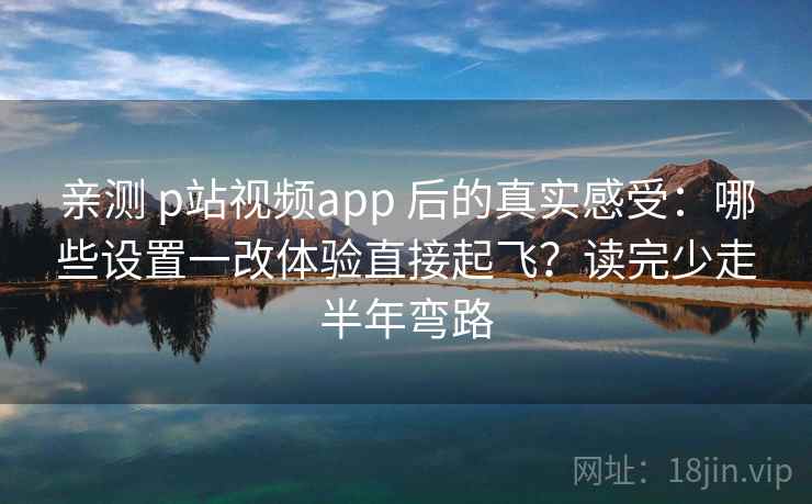 亲测 p站视频app 后的真实感受：哪些设置一改体验直接起飞？读完少走半年弯路