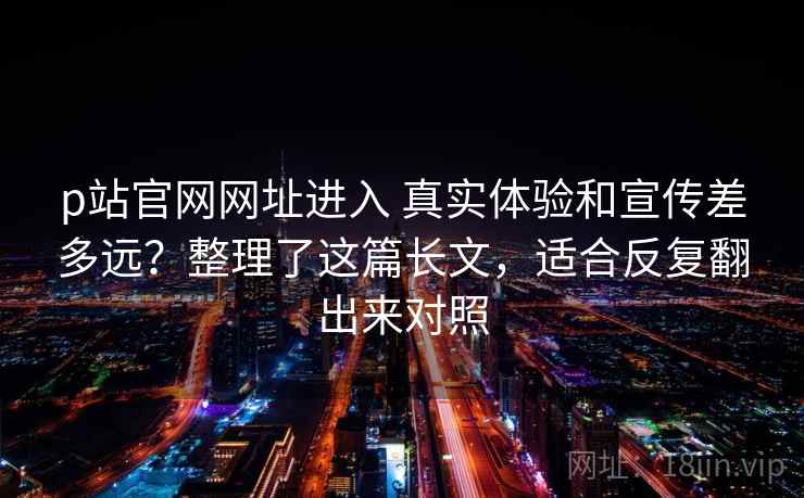 p站官网网址进入 真实体验和宣传差多远？整理了这篇长文，适合反复翻出来对照