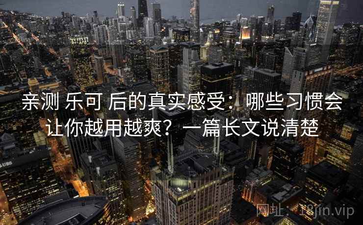 亲测 乐可 后的真实感受：哪些习惯会让你越用越爽？一篇长文说清楚