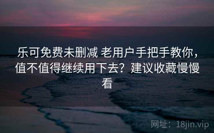 乐可免费未删减 老用户手把手教你，值不值得继续用下去？建议收藏慢慢看