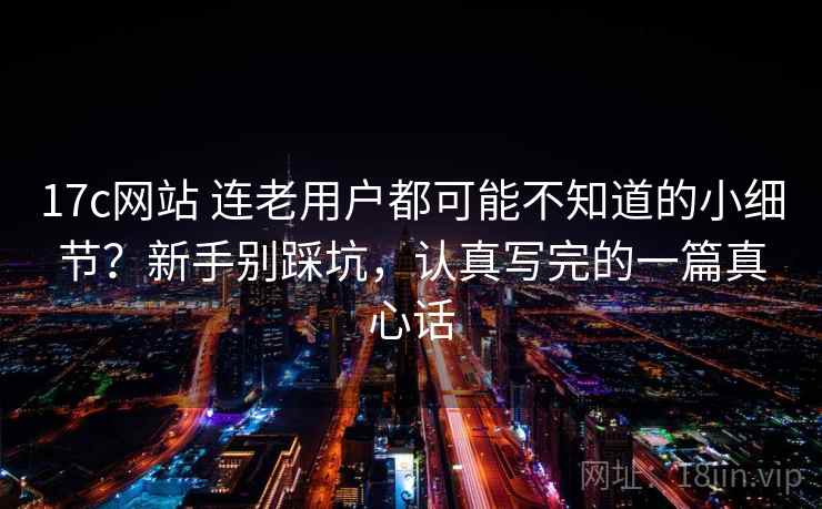 17c网站 连老用户都可能不知道的小细节？新手别踩坑，认真写完的一篇真心话