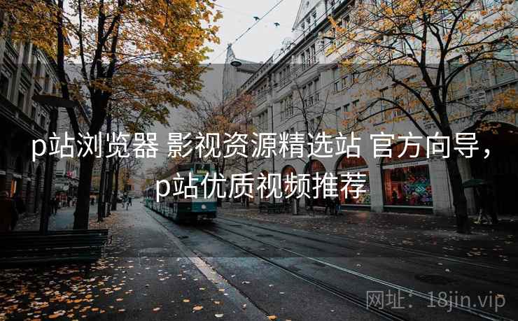 p站浏览器 影视资源精选站 官方向导，p站优质视频推荐