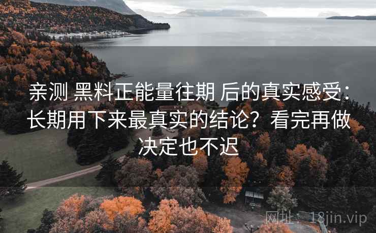亲测 黑料正能量往期 后的真实感受：长期用下来最真实的结论？看完再做决定也不迟