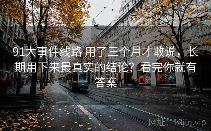91大事件线路 用了三个月才敢说，长期用下来最真实的结论？看完你就有答案