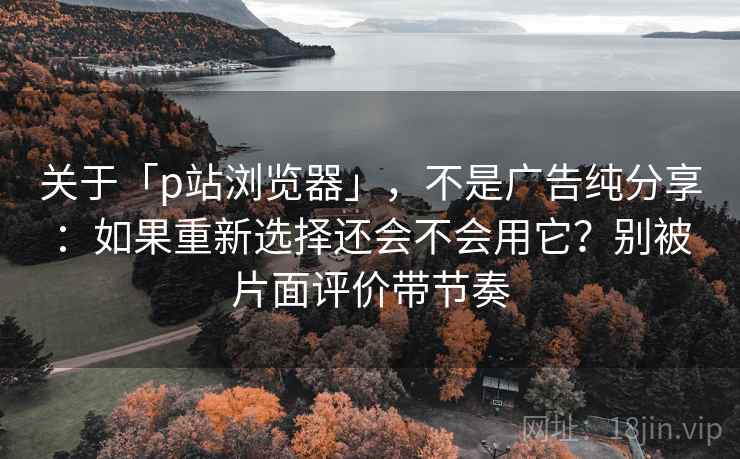 关于「p站浏览器」，不是广告纯分享：如果重新选择还会不会用它？别被片面评价带节奏