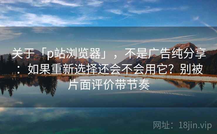 关于「p站浏览器」，不是广告纯分享：如果重新选择还会不会用它？别被片面评价带节奏