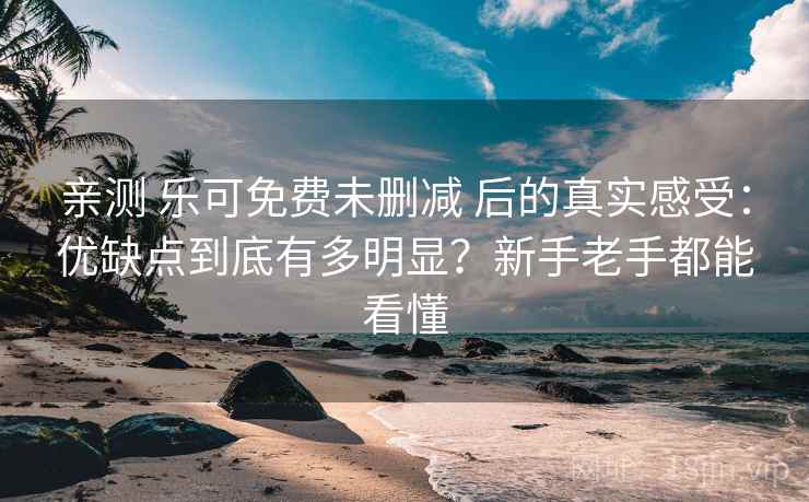 亲测 乐可免费未删减 后的真实感受：优缺点到底有多明显？新手老手都能看懂