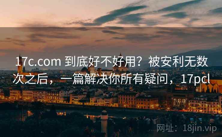 17c.com 到底好不好用？被安利无数次之后，一篇解决你所有疑问，17pcl