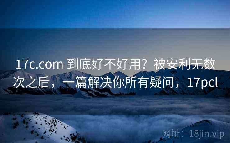 17c.com 到底好不好用？被安利无数次之后，一篇解决你所有疑问，17pcl