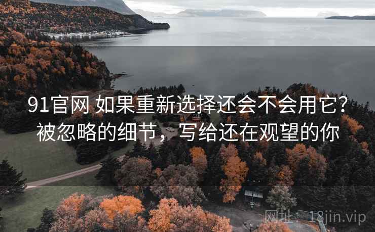 91官网 如果重新选择还会不会用它？被忽略的细节，写给还在观望的你