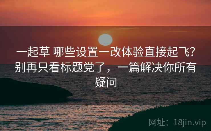 一起草 哪些设置一改体验直接起飞？别再只看标题党了，一篇解决你所有疑问