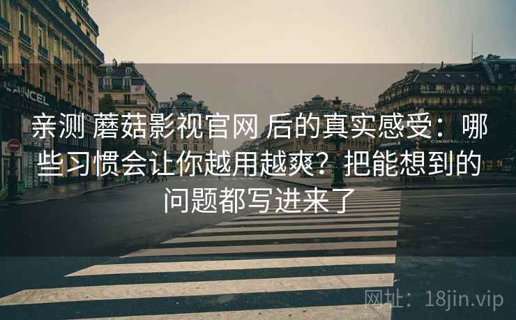 亲测 蘑菇影视官网 后的真实感受：哪些习惯会让你越用越爽？把能想到的问题都写进来了