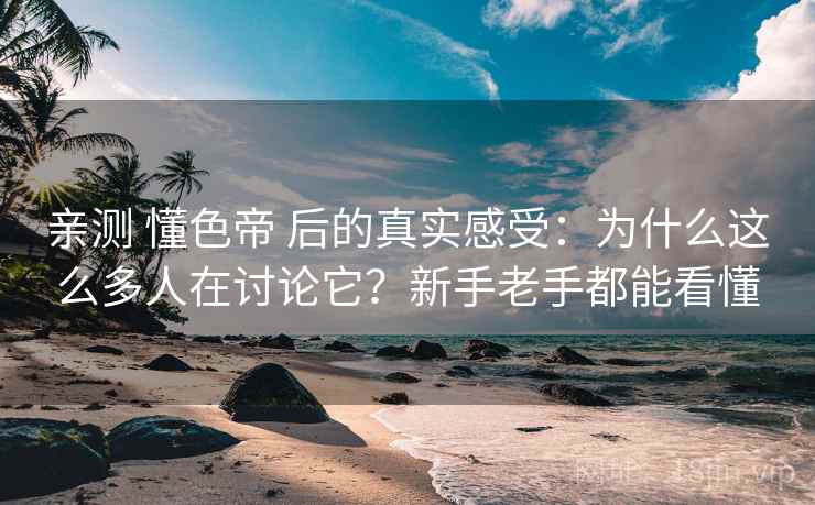 亲测 懂色帝 后的真实感受：为什么这么多人在讨论它？新手老手都能看懂