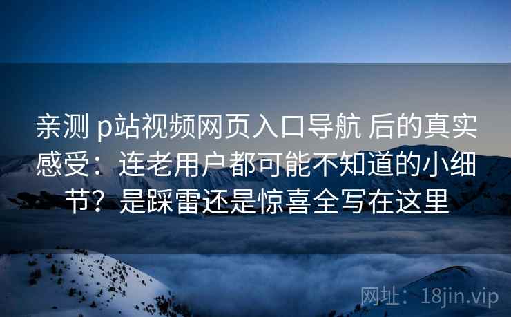 亲测 p站视频网页入口导航 后的真实感受：连老用户都可能不知道的小细节？是踩雷还是惊喜全写在这里