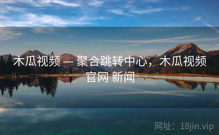 木瓜视频 — 聚合跳转中心，木瓜视频官网 新闻