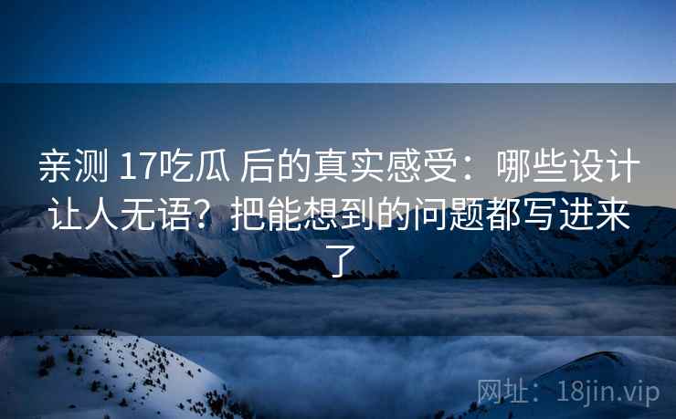 亲测 17吃瓜 后的真实感受：哪些设计让人无语？把能想到的问题都写进来了