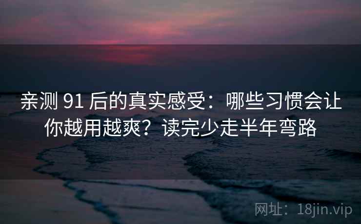 亲测 91 后的真实感受：哪些习惯会让你越用越爽？读完少走半年弯路