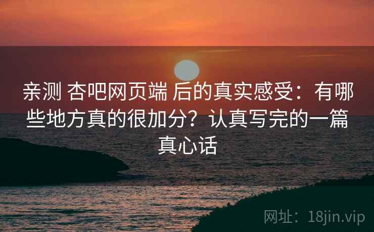 亲测 杏吧网页端 后的真实感受：有哪些地方真的很加分？认真写完的一篇真心话