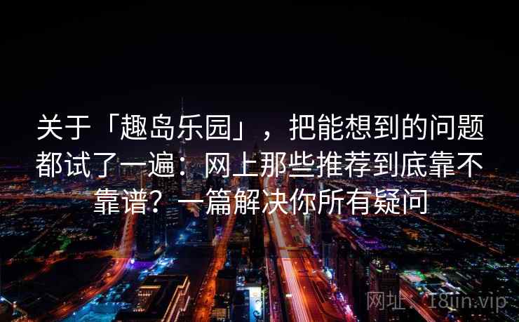 关于「趣岛乐园」，把能想到的问题都试了一遍：网上那些推荐到底靠不靠谱？一篇解决你所有疑问
