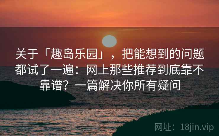 关于「趣岛乐园」，把能想到的问题都试了一遍：网上那些推荐到底靠不靠谱？一篇解决你所有疑问