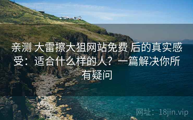 亲测 大雷擦大狙网站免费 后的真实感受：适合什么样的人？一篇解决你所有疑问