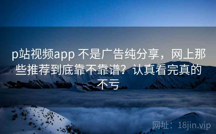 p站视频app 不是广告纯分享，网上那些推荐到底靠不靠谱？认真看完真的不亏