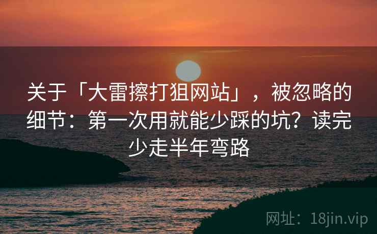 关于「大雷擦打狙网站」，被忽略的细节：第一次用就能少踩的坑？读完少走半年弯路