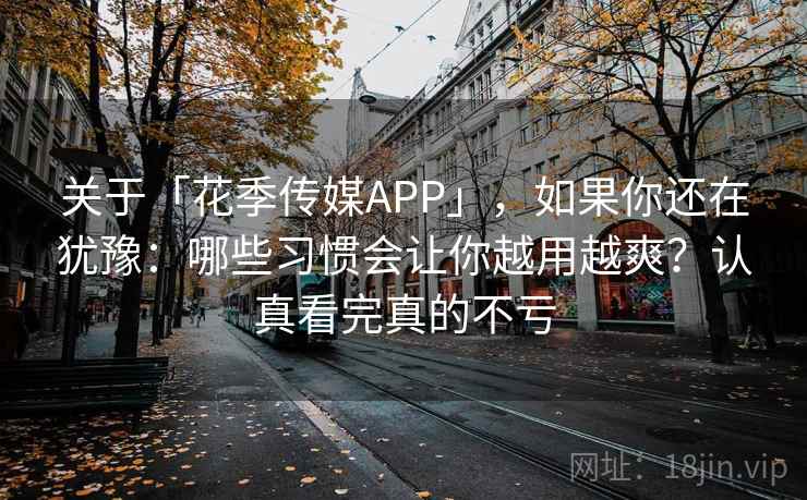 关于「花季传媒APP」，如果你还在犹豫：哪些习惯会让你越用越爽？认真看完真的不亏