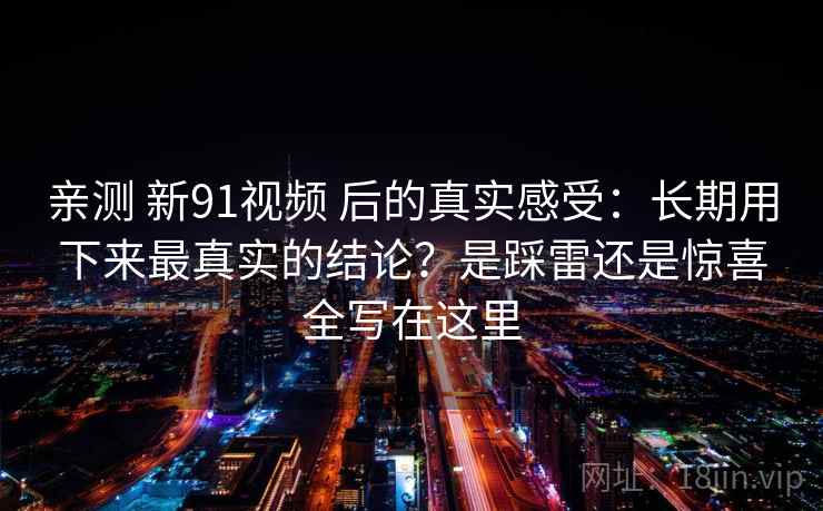 亲测 新91视频 后的真实感受：长期用下来最真实的结论？是踩雷还是惊喜全写在这里