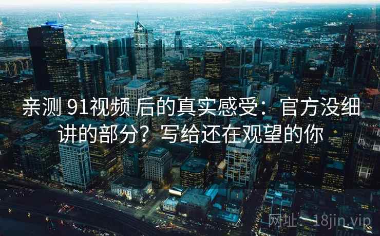 亲测 91视频 后的真实感受：官方没细讲的部分？写给还在观望的你