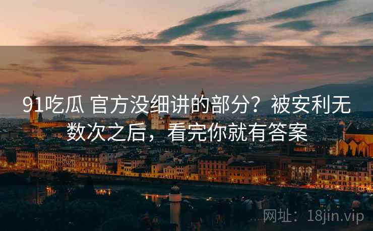 91吃瓜 官方没细讲的部分？被安利无数次之后，看完你就有答案