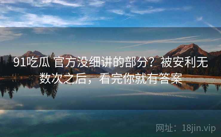 91吃瓜 官方没细讲的部分？被安利无数次之后，看完你就有答案