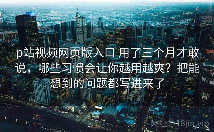 p站视频网页版入口 用了三个月才敢说，哪些习惯会让你越用越爽？把能想到的问题都写进来了
