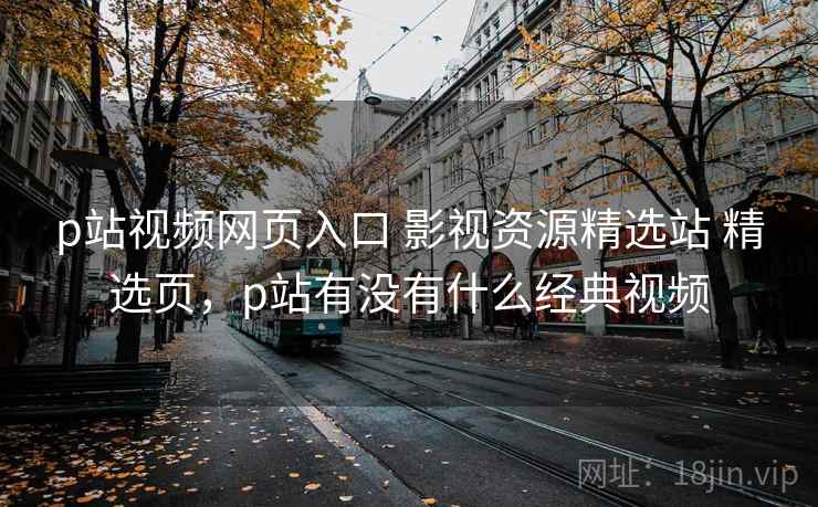 p站视频网页入口 影视资源精选站 精选页，p站有没有什么经典视频