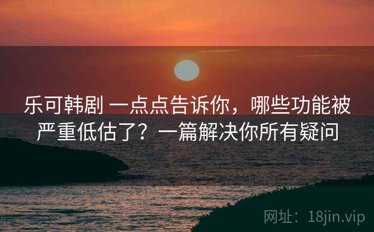 乐可韩剧 一点点告诉你，哪些功能被严重低估了？一篇解决你所有疑问
