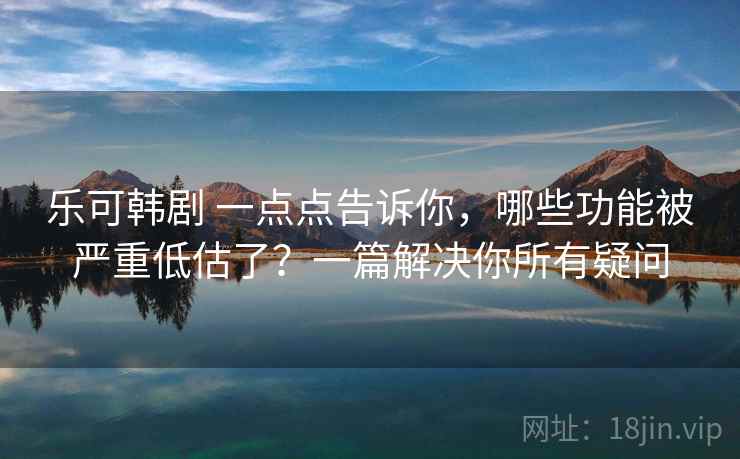 乐可韩剧 一点点告诉你，哪些功能被严重低估了？一篇解决你所有疑问