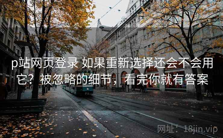 p站网页登录 如果重新选择还会不会用它？被忽略的细节，看完你就有答案